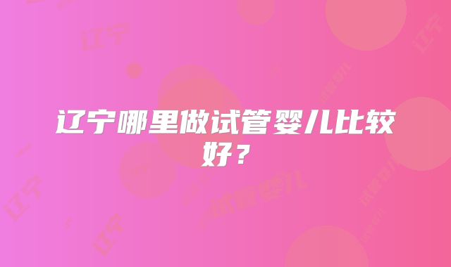 辽宁哪里做试管婴儿比较好？