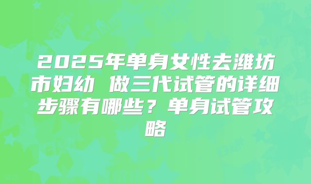 2025年单身女性去潍坊市妇幼 做三代试管的详细步骤有哪些?单身试管攻略