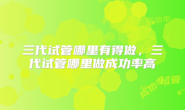 三代试管哪里有得做，三代试管哪里做成功率高