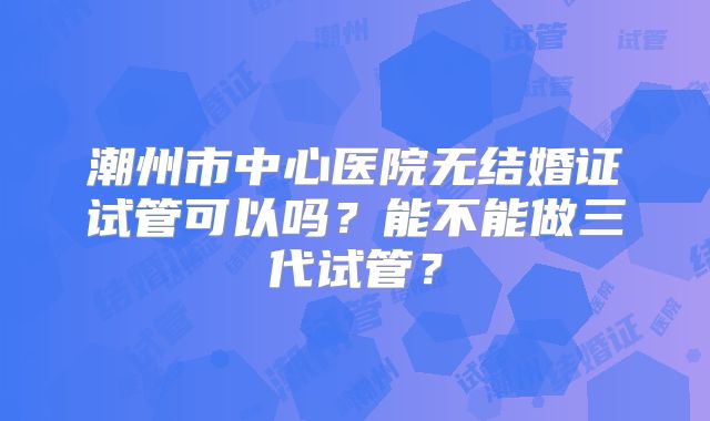 潮州市中心医院无结婚证试管可以吗?能不能做三代试管?