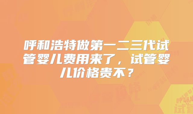 呼和浩特做第一二三代试管婴儿费用来了，试管婴儿价格贵不？