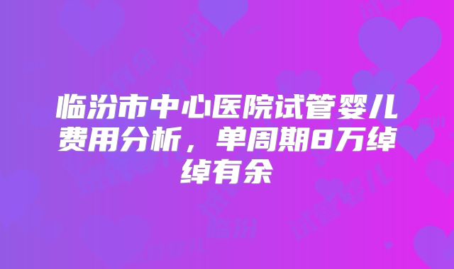 临汾市中心医院试管婴儿费用分析，单周期8万绰绰有余
