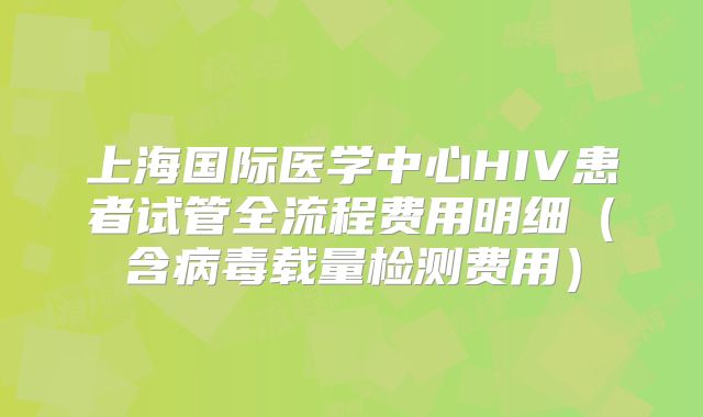 上海国际医学中心HIV患者试管全流程费用明细(含病毒载量检测费用)