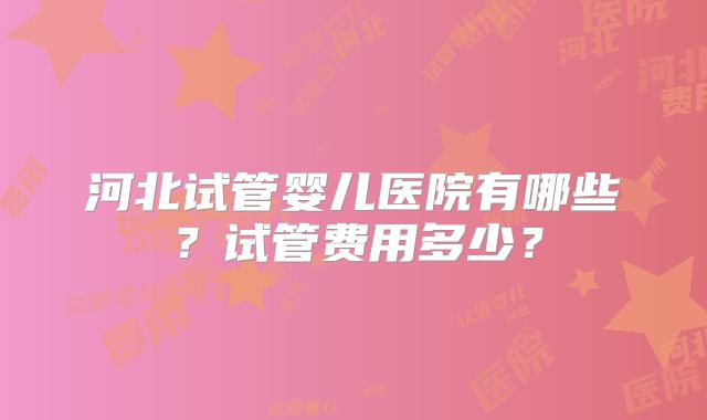 河北试管婴儿医院有哪些?试管费用多少?