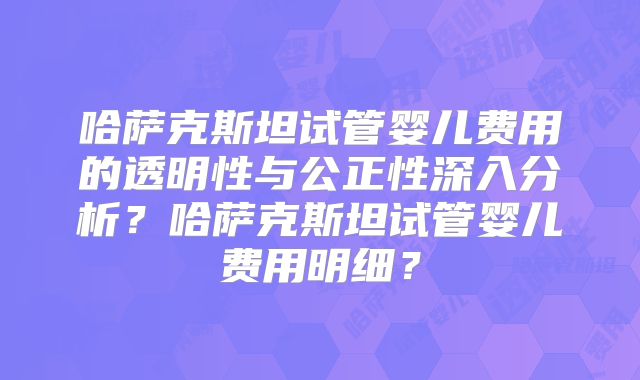 哈萨克斯坦试管婴儿费用的透明性与公正性深入分析？哈萨克斯坦试管婴儿费用明细？