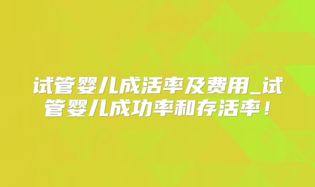试管婴儿成活率及费用_试管婴儿成功率和存活率！
