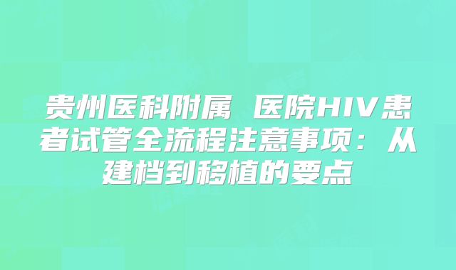 贵州医科附属 医院HIV患者试管全流程注意事项:从建档到移植的要点