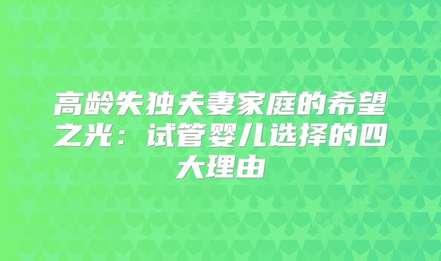 高龄失独夫妻家庭的希望之光：试管婴儿选择的四大理由