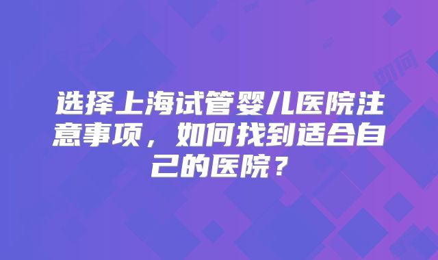 选择上海试管婴儿医院注意事项，如何找到适合自己的医院？