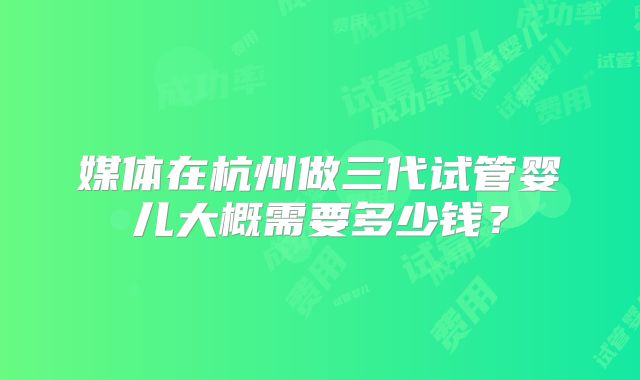 媒体在杭州做三代试管婴儿大概需要多少钱？
