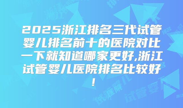 2025浙江排名三代试管婴儿排名前十的医院对比一下就知道哪家更好,浙江试管婴儿医院排名比较好！