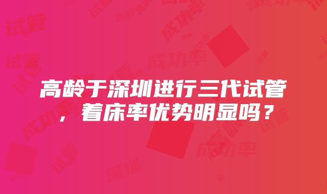 高龄于深圳进行三代试管,着床率优势明显吗?