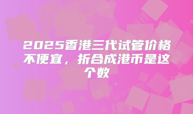 2025香港三代试管价格不便宜，折合成港币是这个数