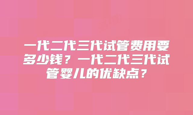 一代二代三代试管费用要多少钱?一代二代三代试管婴儿的优缺点?