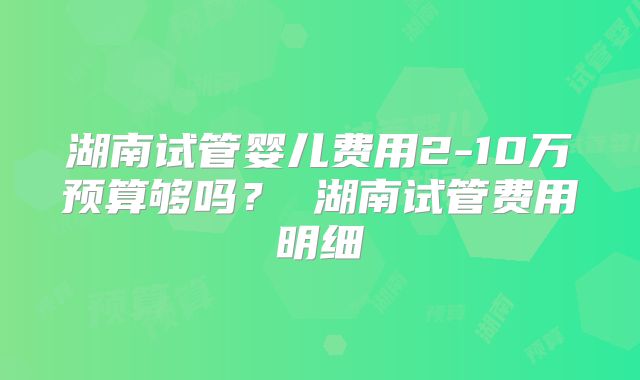 湖南试管婴儿费用2-10万预算够吗？ 湖南试管费用明细
