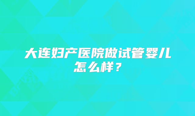 大连妇产医院做试管婴儿怎么样？