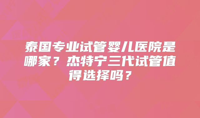 泰国专业试管婴儿医院是哪家?杰特宁三代试管值得选择吗?