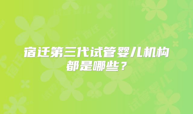 宿迁第三代试管婴儿机构都是哪些？