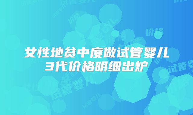 女性地贫中度做试管婴儿3代价格明细出炉