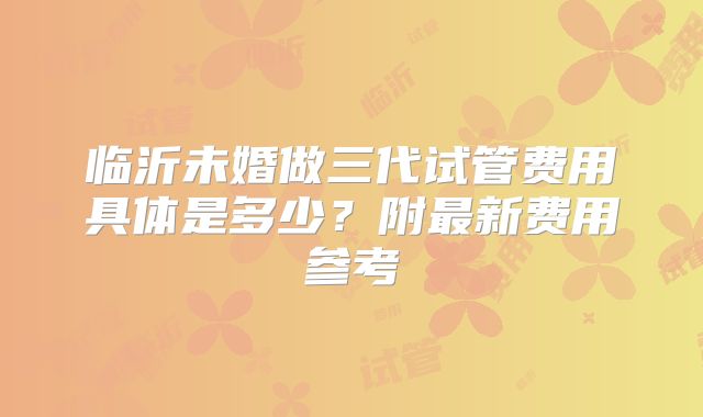 临沂未婚做三代试管费用具体是多少？附最新费用参考