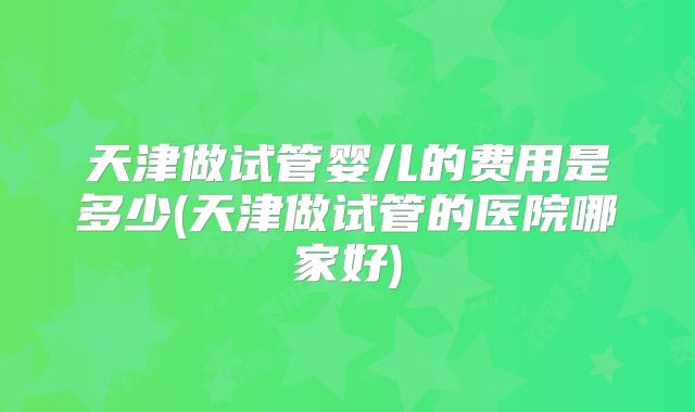 天津做试管婴儿的费用是多少(天津做试管的医院哪家好)