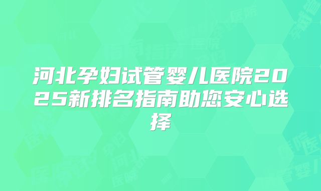 河北孕妇试管婴儿医院2025新排名指南助您安心选择