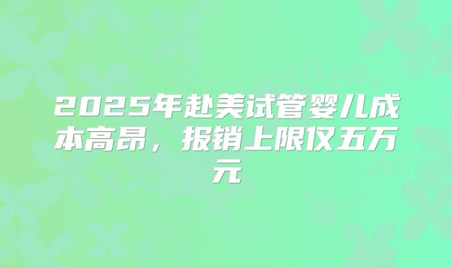 2025年赴美试管婴儿成本高昂,报销上限仅五万元
