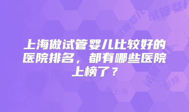 上海做试管婴儿比较好的医院排名，都有哪些医院上榜了？