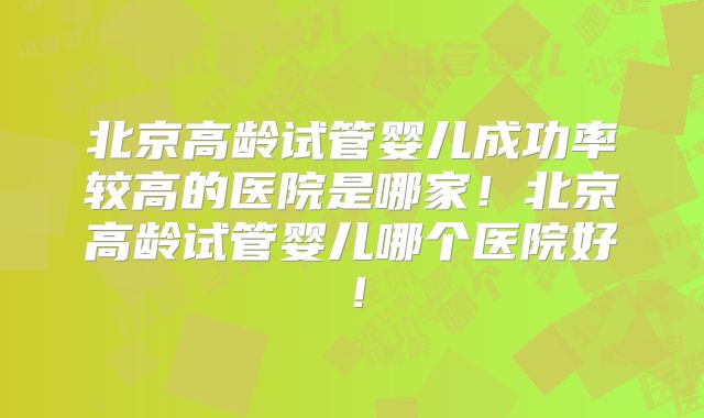 北京高龄试管婴儿成功率较高的医院是哪家！北京高龄试管婴儿哪个医院好！