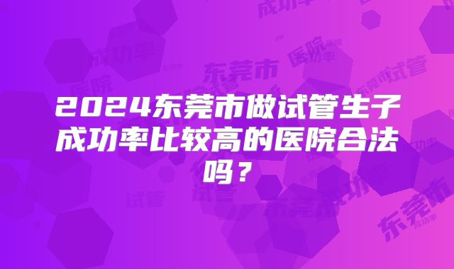 2024东莞市做试管生子成功率比较高的医院合法吗?