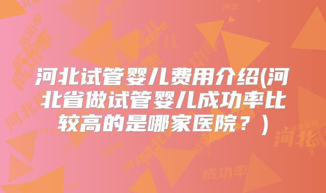 河北试管婴儿费用介绍(河北省做试管婴儿成功率比较高的是哪家医院?)