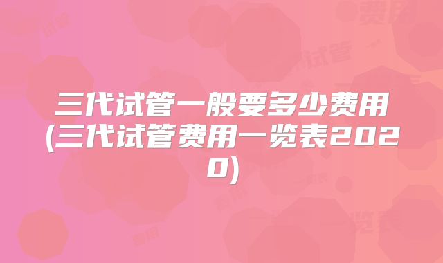 三代试管一般要多少费用(三代试管费用一览表2020)