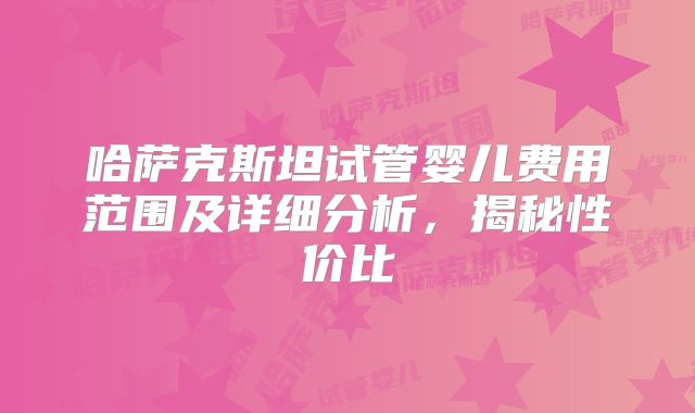哈萨克斯坦试管婴儿费用范围及详细分析，揭秘性价比