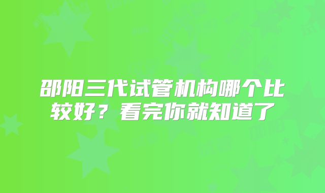 邵阳三代试管机构哪个比较好？看完你就知道了