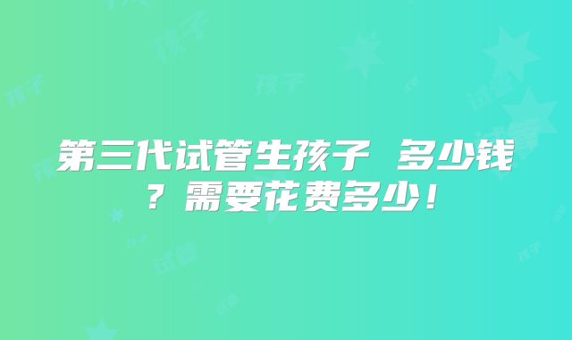 第三代试管生孩子 多少钱？需要花费多少！