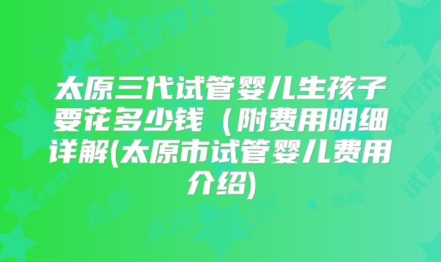 太原三代试管婴儿生孩子要花多少钱（附费用明细详解(太原市试管婴儿费用介绍)