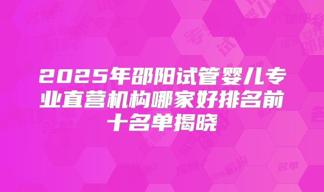 2025年邵阳试管婴儿专业直营机构哪家好排名前十名单揭晓