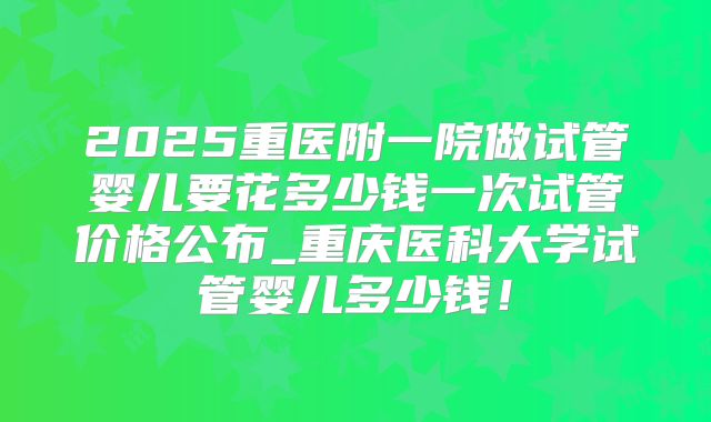 2025重医附一院做试管婴儿要花多少钱一次试管价格公布_重庆医科大学试管婴儿多少钱！