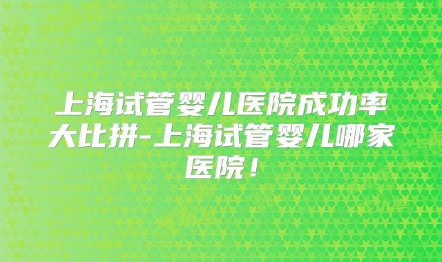 上海试管婴儿医院成功率大比拼-上海试管婴儿哪家医院!