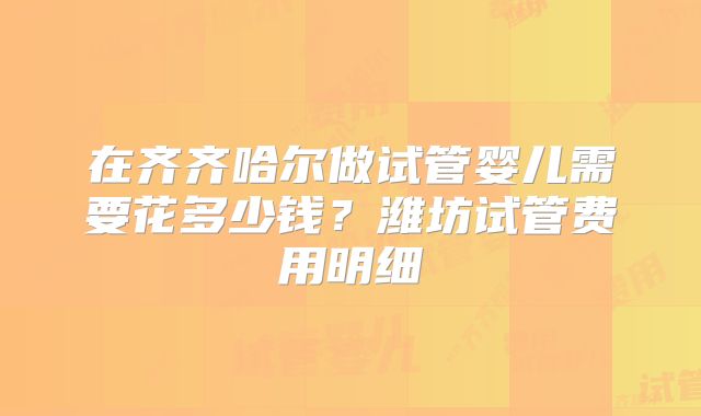 在齐齐哈尔做试管婴儿需要花多少钱？潍坊试管费用明细