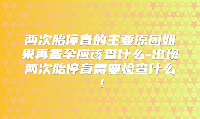 两次胎停育的主要原因如果再备孕应该查什么-出现两次胎停育需要检查什么!