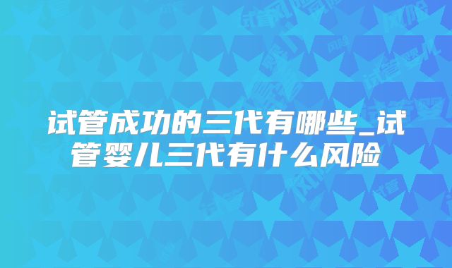 试管成功的三代有哪些_试管婴儿三代有什么风险