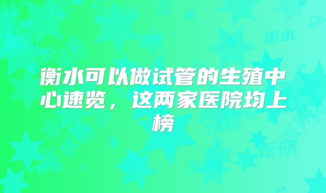 衡水可以做试管的生殖中心速览，这两家医院均上榜