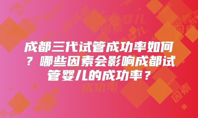 成都三代试管成功率如何?哪些因素会影响成都试管婴儿的成功率?
