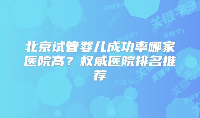 北京试管婴儿成功率哪家医院高？权威医院排名推荐