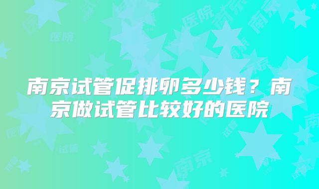 南京试管促排卵多少钱？南京做试管比较好的医院