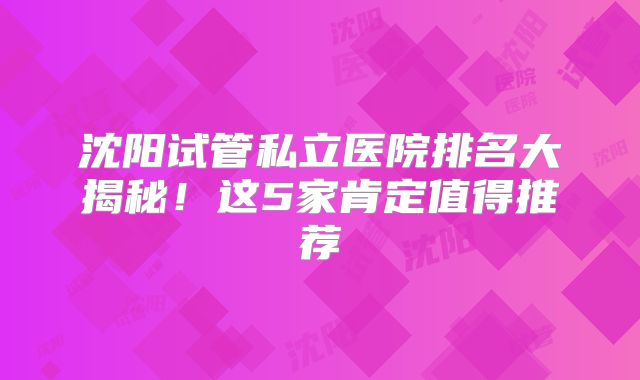 沈阳试管私立医院排名大揭秘！这5家肯定值得推荐