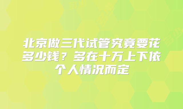北京做三代试管究竟要花多少钱？多在十万上下依个人情况而定