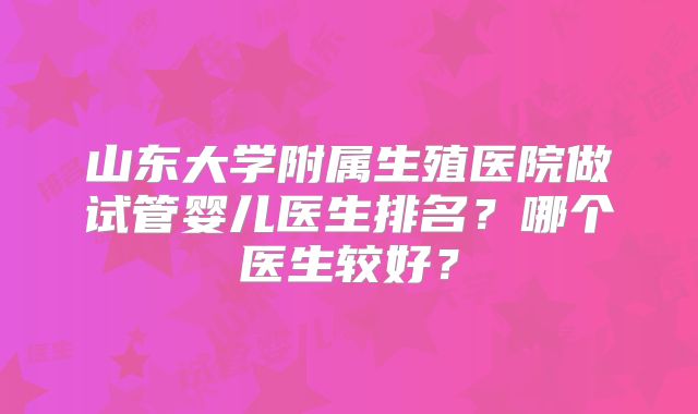 山东大学附属生殖医院做试管婴儿医生排名？哪个医生较好？