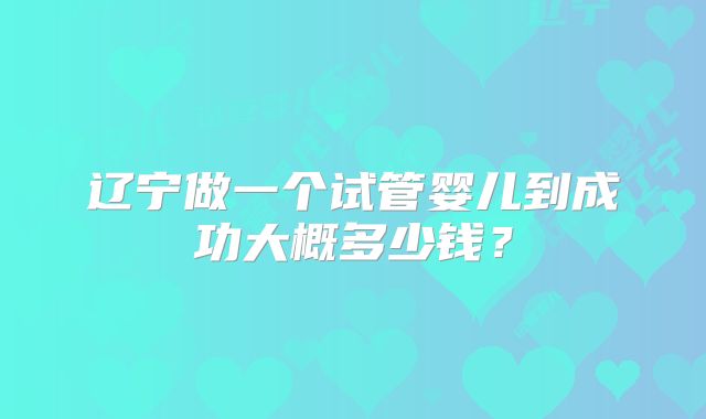 辽宁做一个试管婴儿到成功大概多少钱?